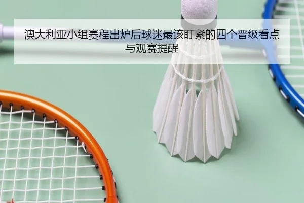 澳大利亚小组赛程出炉后球迷最该盯紧的四个晋级看点与观赛提醒